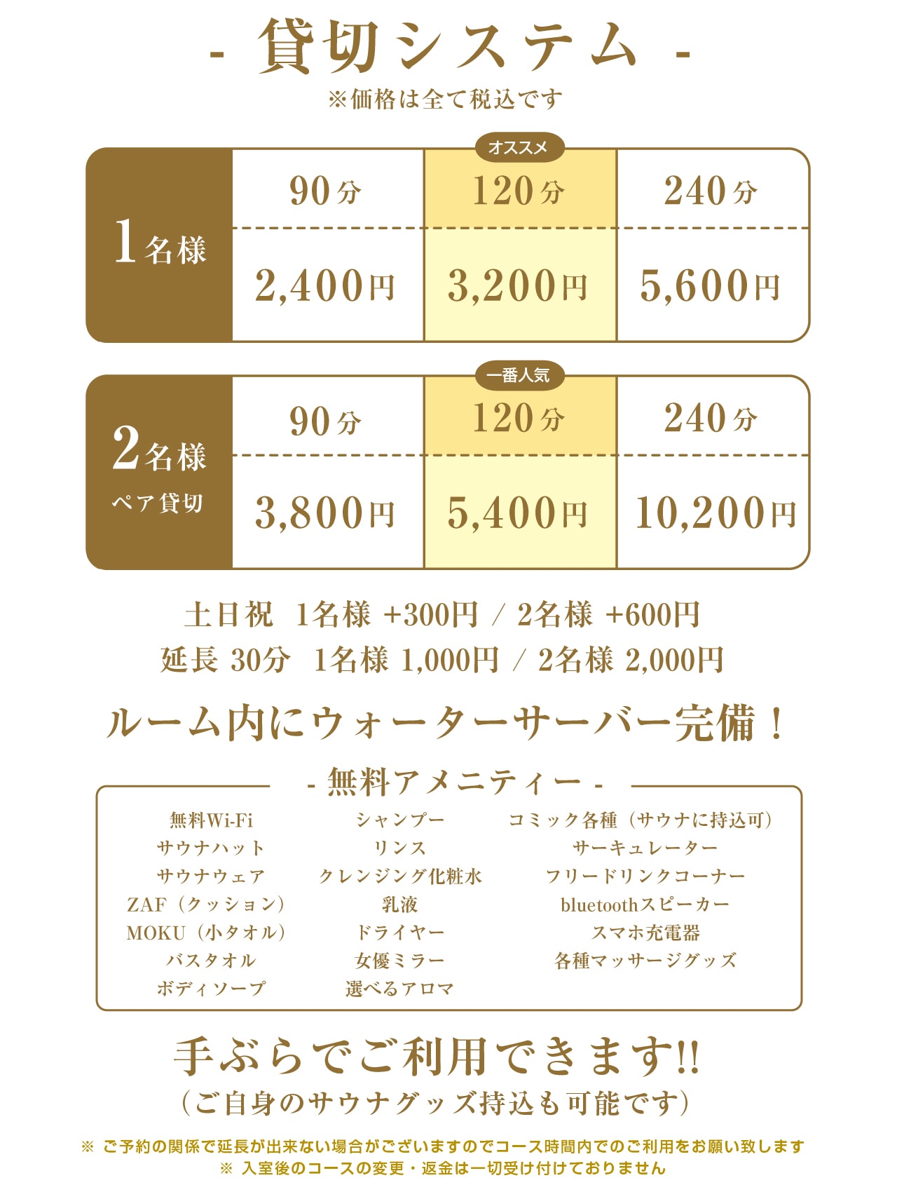 システム60分貸切、1名様　2,400円～、2名様　3,800円～ 延長料30分　1,000円、※120分希望の場合は60分×2のお支払いで対応可 ※価格は全て税込です。個室貸切ですので写真撮影も可能です!!無料アメニティー、サウナハット、サウナウェア、ZAF（クッション）、MOKU（小タオル）、バスタオル、ボディソープ、シャンプー、リンス、ドライヤー、女優ミラー、bluetoothスピーカー、スマホ充電器、コミック各種（サウナに持込可）、冷蔵庫、サーキュレーター、超音波加湿器、フリードリンクコーナー、手ぶらでご利用できます!!（ご自身のサウナグッズ持込も可能です）