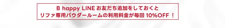 B happyのLINEを登録しておくと、リファ専用パウダール－ムの利用料金が毎回10%OFF！